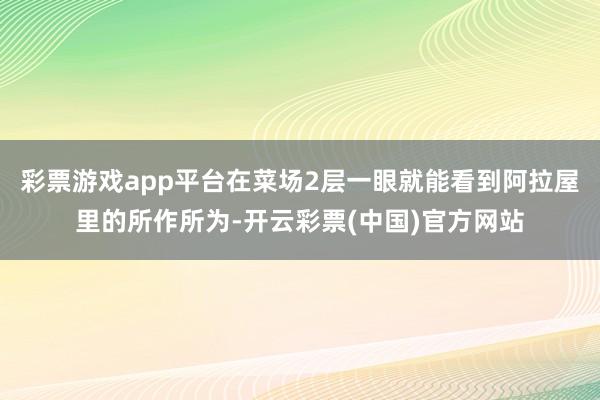 彩票游戏app平台在菜场2层一眼就能看到阿拉屋里的所作所为-开云彩票(中国)官方网站