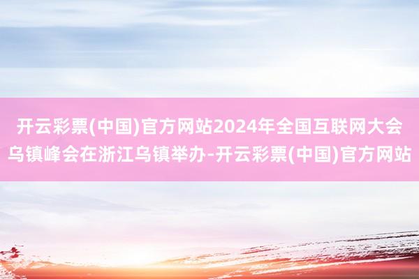 开云彩票(中国)官方网站2024年全国互联网大会乌镇峰会在浙江乌镇举办-开云彩票(中国)官方网站