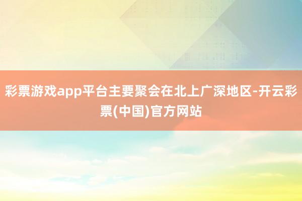 彩票游戏app平台主要聚会在北上广深地区-开云彩票(中国)官方网站