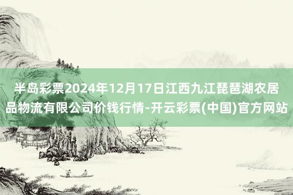 半岛彩票2024年12月17日江西九江琵琶湖农居品物流有限公司价钱行情-开云彩票(中国)官方网站