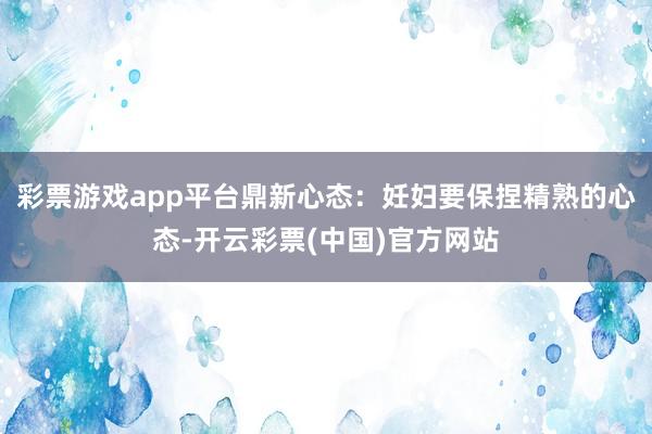彩票游戏app平台鼎新心态：妊妇要保捏精熟的心态-开云彩票(中国)官方网站