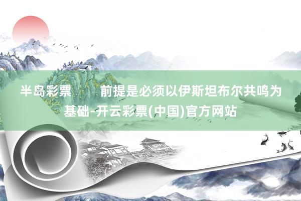 半岛彩票        前提是必须以伊斯坦布尔共鸣为基础-开云彩票(中国)官方网站