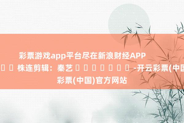 彩票游戏app平台尽在新浪财经APP            						株连剪辑：秦艺 							-开云彩票(中国)官方网站