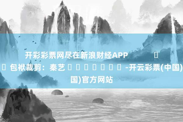 开彩彩票网尽在新浪财经APP            						包袱裁剪：秦艺 							-开云彩票(中国)官方网站