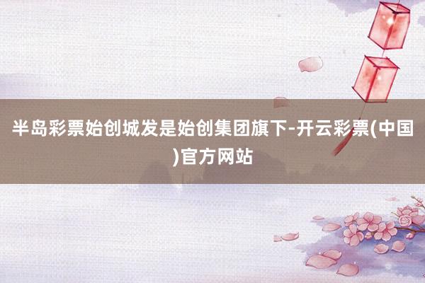 半岛彩票始创城发是始创集团旗下-开云彩票(中国)官方网站