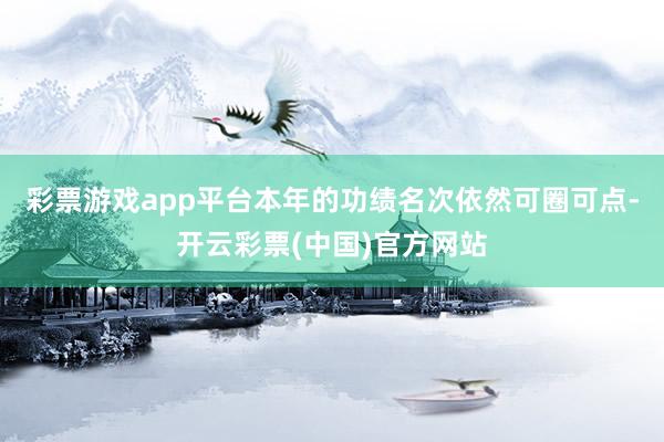 彩票游戏app平台本年的功绩名次依然可圈可点-开云彩票(中国)官方网站