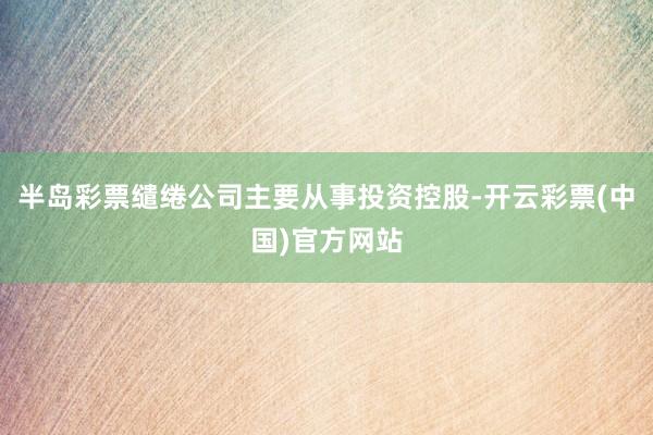 半岛彩票缱绻公司主要从事投资控股-开云彩票(中国)官方网站