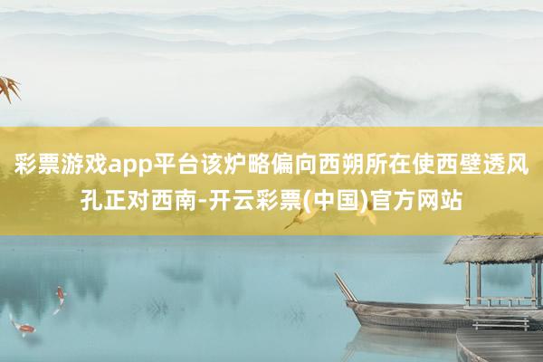 彩票游戏app平台该炉略偏向西朔所在使西壁透风孔正对西南-开云彩票(中国)官方网站