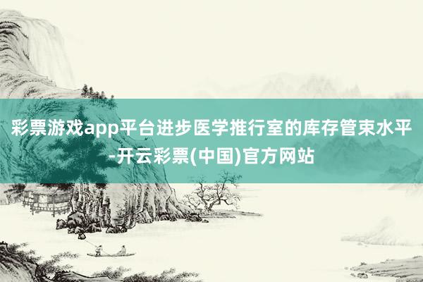 彩票游戏app平台进步医学推行室的库存管束水平-开云彩票(中国)官方网站