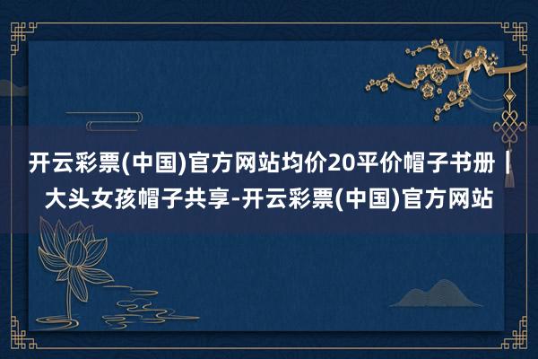 开云彩票(中国)官方网站均价20平价帽子书册｜大头女孩帽子共享-开云彩票(中国)官方网站