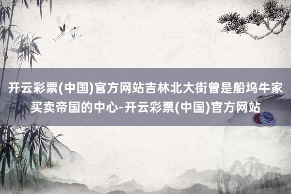 开云彩票(中国)官方网站吉林北大街曾是船坞牛家买卖帝国的中心-开云彩票(中国)官方网站