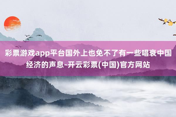 彩票游戏app平台国外上也免不了有一些唱衰中国经济的声息-开云彩票(中国)官方网站