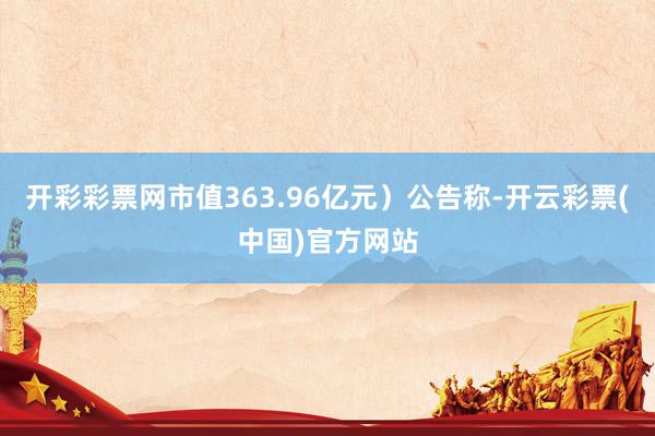 开彩彩票网市值363.96亿元）公告称-开云彩票(中国)官方网站
