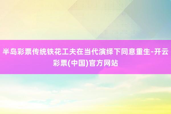 半岛彩票传统铁花工夫在当代演绎下同意重生-开云彩票(中国)官方网站