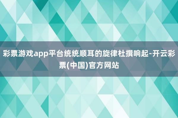 彩票游戏app平台统统顺耳的旋律杜撰响起-开云彩票(中国)官方网站