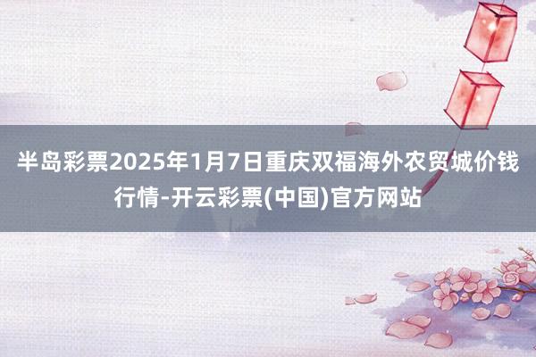 半岛彩票2025年1月7日重庆双福海外农贸城价钱行情-开云彩票(中国)官方网站