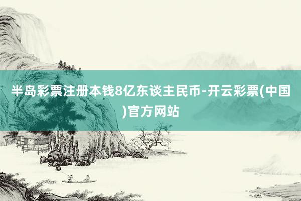 半岛彩票注册本钱8亿东谈主民币-开云彩票(中国)官方网站