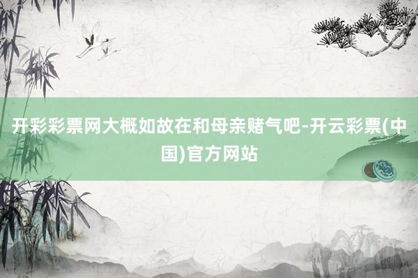 开彩彩票网大概如故在和母亲赌气吧-开云彩票(中国)官方网站