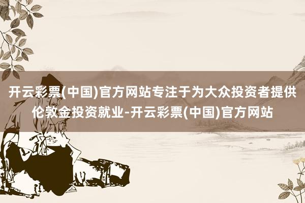 开云彩票(中国)官方网站专注于为大众投资者提供伦敦金投资就业-开云彩票(中国)官方网站