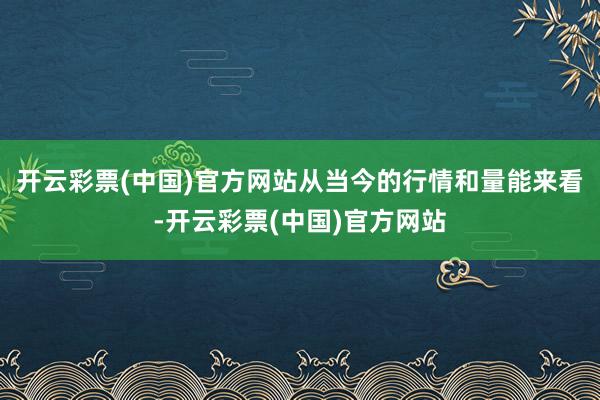 开云彩票(中国)官方网站从当今的行情和量能来看-开云彩票(中国)官方网站