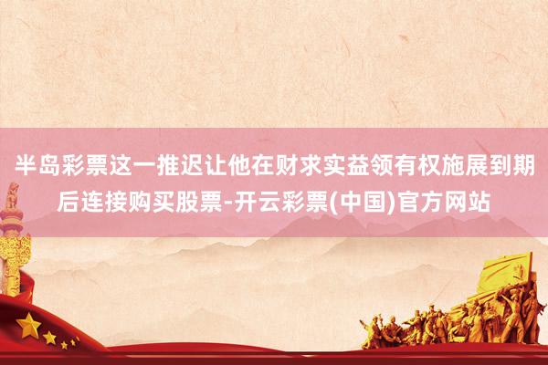 半岛彩票这一推迟让他在财求实益领有权施展到期后连接购买股票-开云彩票(中国)官方网站