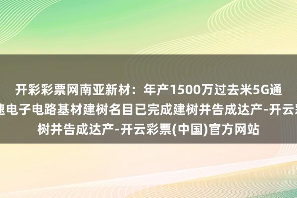 开彩彩票网南亚新材：年产1500万过去米5G通信等限制用高频高速电子电路基材建树名目已完成建树并告成达产-开云彩票(中国)官方网站