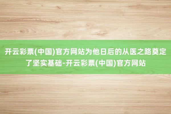 开云彩票(中国)官方网站为他日后的从医之路奠定了坚实基础-开云彩票(中国)官方网站