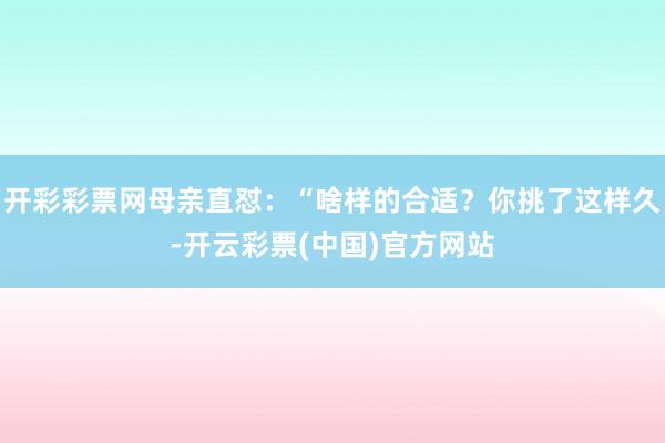 开彩彩票网母亲直怼：“啥样的合适？你挑了这样久-开云彩票(中国)官方网站