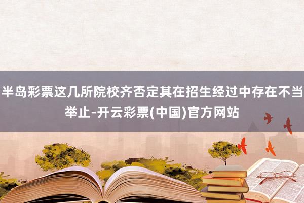 半岛彩票这几所院校齐否定其在招生经过中存在不当举止-开云彩票(中国)官方网站