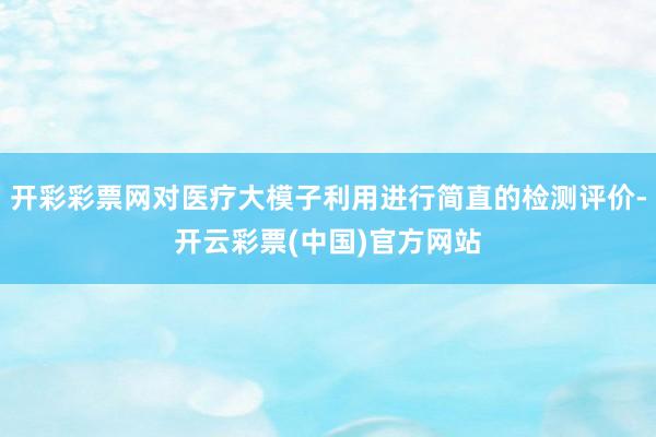 开彩彩票网对医疗大模子利用进行简直的检测评价-开云彩票(中国)官方网站