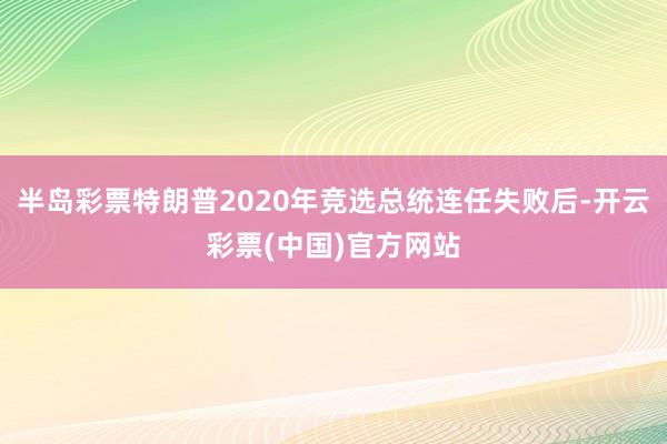 半岛彩票特朗普2020年竞选总统连任失败后-开云彩票(中国)官方网站