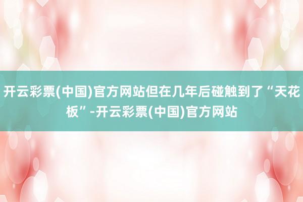 开云彩票(中国)官方网站但在几年后碰触到了“天花板”-开云彩票(中国)官方网站