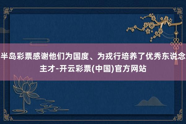 半岛彩票感谢他们为国度、为戎行培养了优秀东说念主才-开云彩票(中国)官方网站