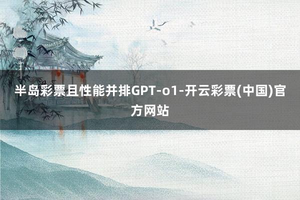 半岛彩票且性能并排GPT-o1-开云彩票(中国)官方网站