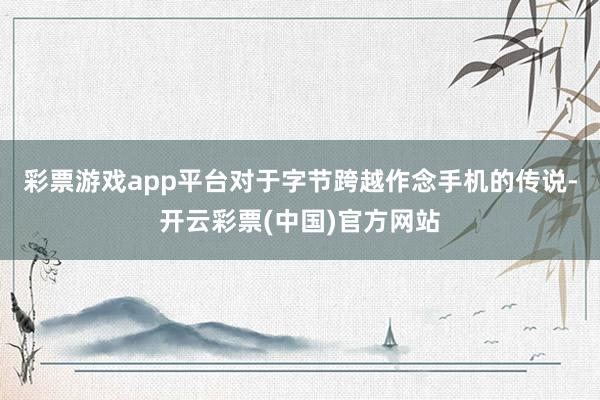 彩票游戏app平台对于字节跨越作念手机的传说-开云彩票(中国)官方网站