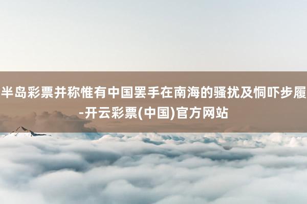 半岛彩票并称惟有中国罢手在南海的骚扰及恫吓步履-开云彩票(中国)官方网站