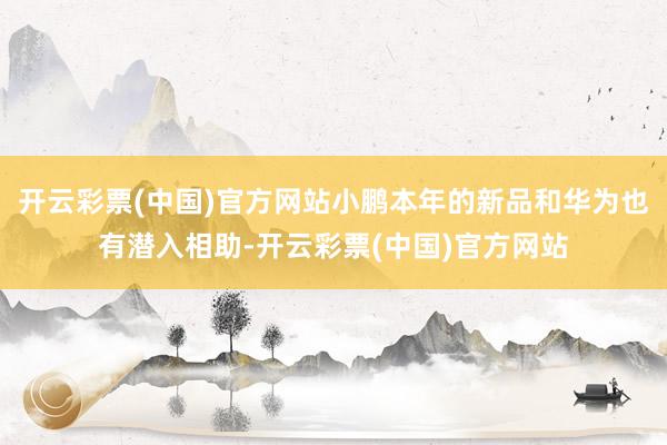 开云彩票(中国)官方网站小鹏本年的新品和华为也有潜入相助-开云彩票(中国)官方网站