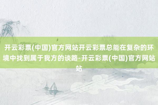 开云彩票(中国)官方网站开云彩票总能在复杂的环境中找到属于我方的谈路-开云彩票(中国)官方网站