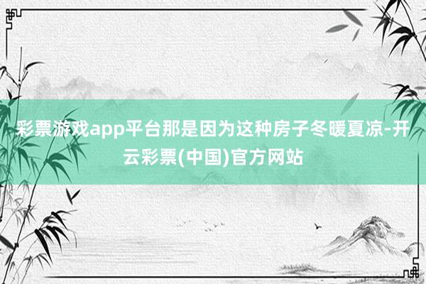 彩票游戏app平台那是因为这种房子冬暖夏凉-开云彩票(中国)官方网站