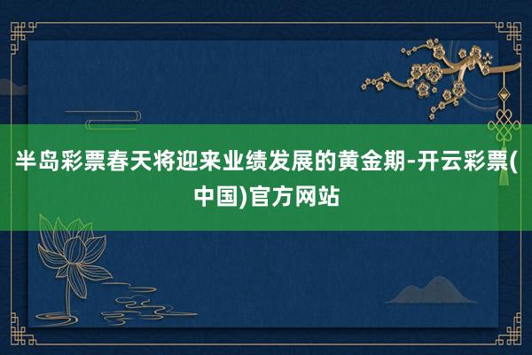 半岛彩票春天将迎来业绩发展的黄金期-开云彩票(中国)官方网站