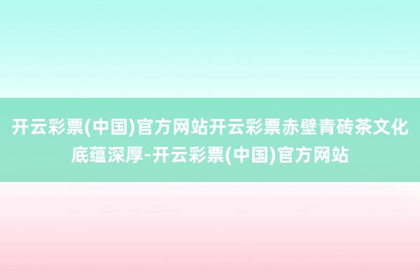 开云彩票(中国)官方网站开云彩票赤壁青砖茶文化底蕴深厚-开云彩票(中国)官方网站