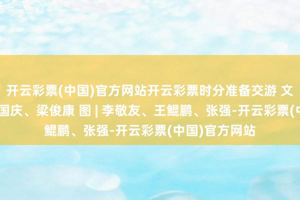 开云彩票(中国)官方网站开云彩票时分准备交游 　　文 | 曾宇轩、吴国庆、梁俊康 　　图 | 李敬友、王鲲鹏、张强-开云彩票(中国)官方网站