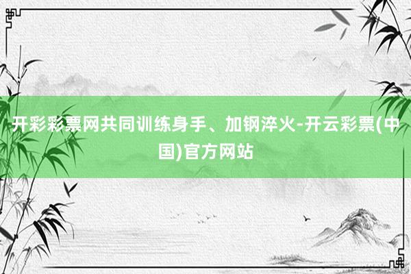 开彩彩票网共同训练身手、加钢淬火-开云彩票(中国)官方网站