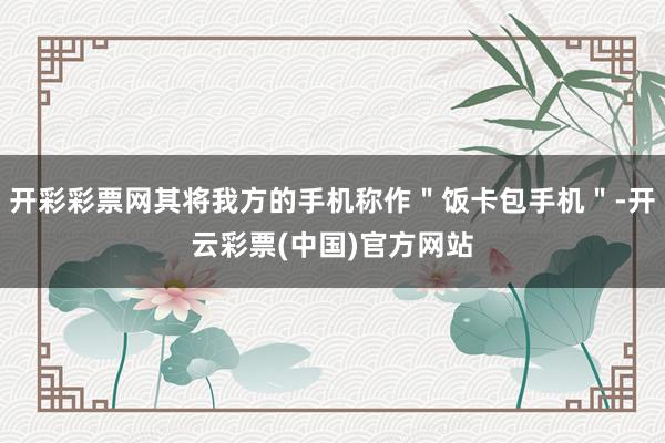 开彩彩票网其将我方的手机称作＂饭卡包手机＂-开云彩票(中国)官方网站