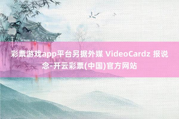 彩票游戏app平台另据外媒 VideoCardz 报说念-开云彩票(中国)官方网站