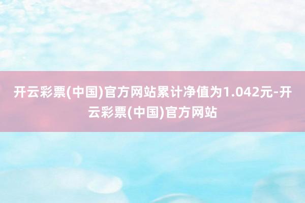 开云彩票(中国)官方网站累计净值为1.042元-开云彩票(中国)官方网站