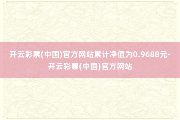 开云彩票(中国)官方网站累计净值为0.9688元-开云彩票(中国)官方网站