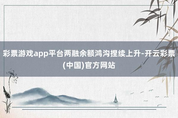 彩票游戏app平台两融余额鸿沟捏续上升-开云彩票(中国)官方网站