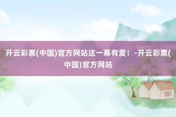 开云彩票(中国)官方网站这一幕有爱！-开云彩票(中国)官方网站