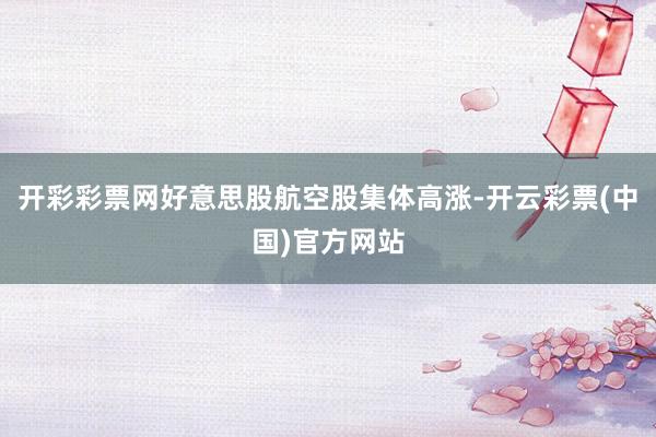 开彩彩票网好意思股航空股集体高涨-开云彩票(中国)官方网站